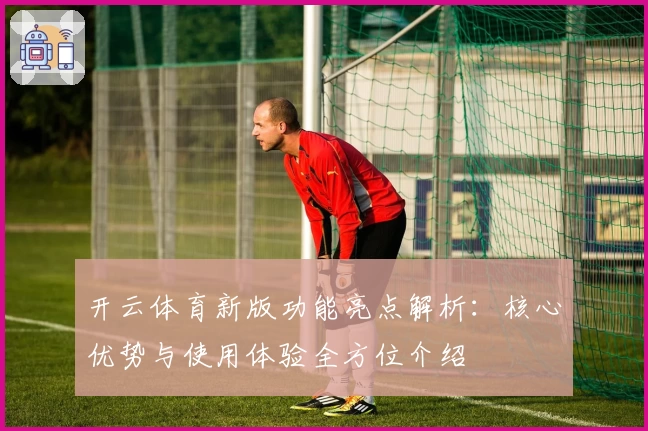 开云体育新版功能亮点解析：核心优势与使用体验全方位介绍