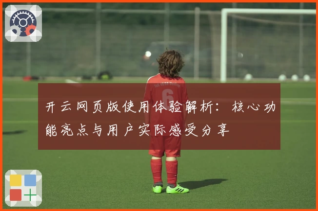 开云网页版使用体验解析：核心功能亮点与用户实际感受分享