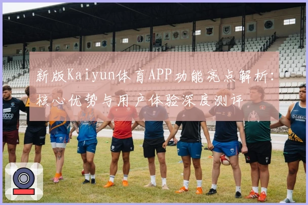 新版Kaiyun体育APP功能亮点解析：核心优势与用户体验深度测评