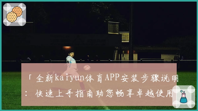 「全新kaiyun体育APP安装步骤说明：快速上手指南助您畅享卓越使用体验」